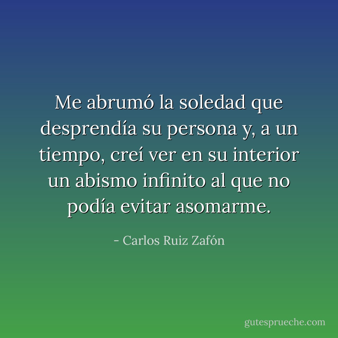 Me abrumó la soledad que desprendía su persona y, a un tiempo, creí ver en su interior un abismo infinito al que no podía evitar asomarme. - Carlos Ruiz Zafón