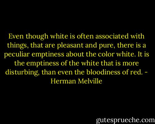 Even though white is often associated with things, that are pleasant and pure, there is a peculiar emptiness about the color white. It is the emptiness of the white that is more disturbing, than even the bloodiness of red. - Herman Melville