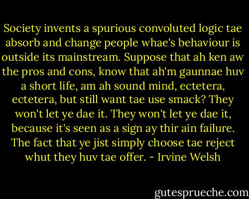 Society invents a spurious convoluted logic tae absorb and change people whae's behaviour is outside its mainstream. Suppose that ah ken aw the pros and cons, know that ah'm gaunnae huv a short life, am ah sound mind, ectetera, ectetera, but still want tae use smack? They won't let ye dae it. They won't let ye dae it, because it's seen as a sign ay thir ain failure. The fact that ye jist simply choose tae reject whut they huv tae offer. - Irvine Welsh