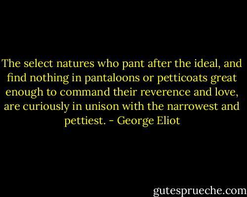 The select natures who pant after the ideal, and find nothing in pantaloons or petticoats great enough to command their reverence and love, are curiously in unison with the narrowest and pettiest. - George Eliot