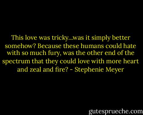 This love was tricky...was it simply better somehow? Because these humans could hate with so much fury, was the other end of the spectrum that they could love with more heart and zeal and fire? - Stephenie Meyer