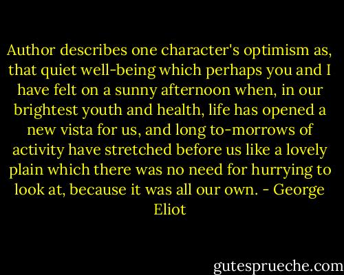 Author describes one character's optimism as, that quiet well-being which perhaps you and I have felt on a sunny afternoon when, in our brightest youth and health, life has opened a new vista for us, and long to-morrows of activity have stretched before us like a lovely plain which there was no need for hurrying to look at, because it was all our own. - George Eliot