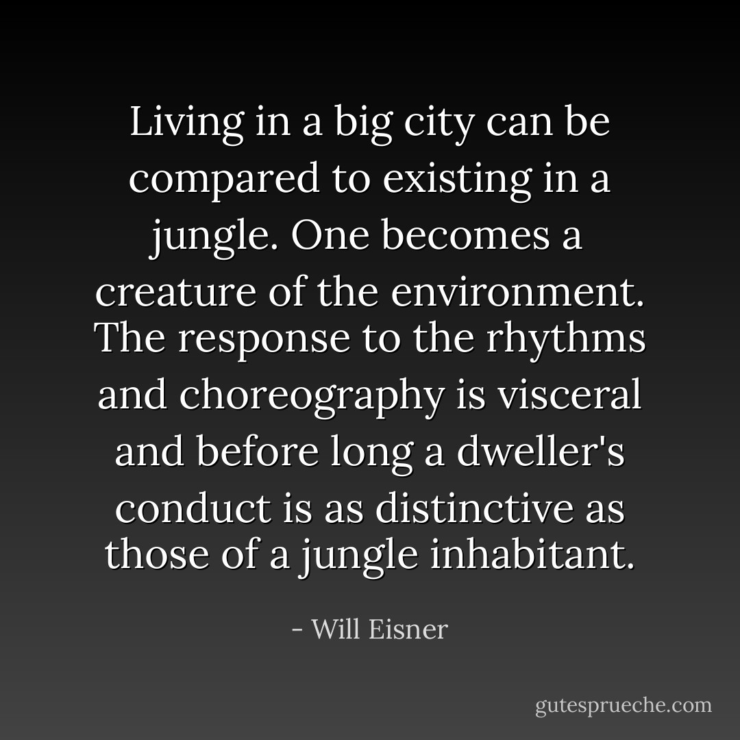 Living in a big city can be compared to existing in a jungle. One becomes a creature of the environment. The response to the rhythms and choreography is visceral and before long a dweller's conduct is as distinctive as those of a jungle inhabitant. - Will Eisner