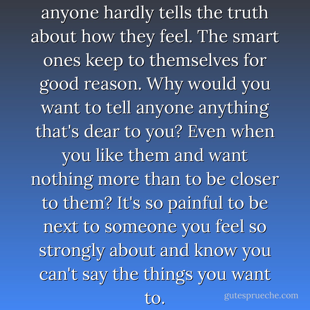 its no surprise to me that anyone hardly tells the truth about how they feel. The smart ones keep to themselves for good reason. Why would you want to tell anyone anything that's dear to you?<br />Even when you like them and want nothing more than to be closer to them? It's so painful to be next to someone you feel so strongly about and know you can't say the things you want to. - Henry Rollins
