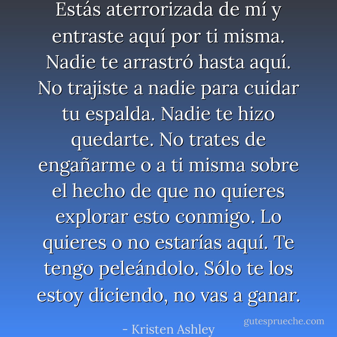 Estás aterrorizada de mí y entraste aquí por ti misma. Nadie te arrastró hasta aquí. No trajiste a nadie para cuidar tu espalda. Nadie te hizo quedarte. No trates de engañarme o a ti misma sobre el hecho de que no quieres explorar esto conmigo. Lo quieres o no estarías aquí. Te tengo peleándolo. Sólo te los estoy diciendo, no vas a ganar. - Kristen Ashley