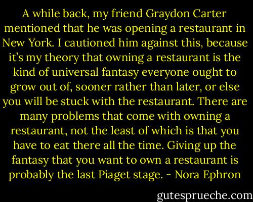 A while back, my friend Graydon Carter mentioned that he was opening a restaurant in New York. I cautioned him against this, because it’s my theory that owning a restaurant is the kind of universal fantasy everyone ought to grow out of, sooner rather than later, or else you will be stuck with the restaurant. There are many problems that come with owning a restaurant, not the least of which is that you have to eat there all the time. Giving up the fantasy that you want to own a restaurant is probably the last Piaget stage. - Nora Ephron