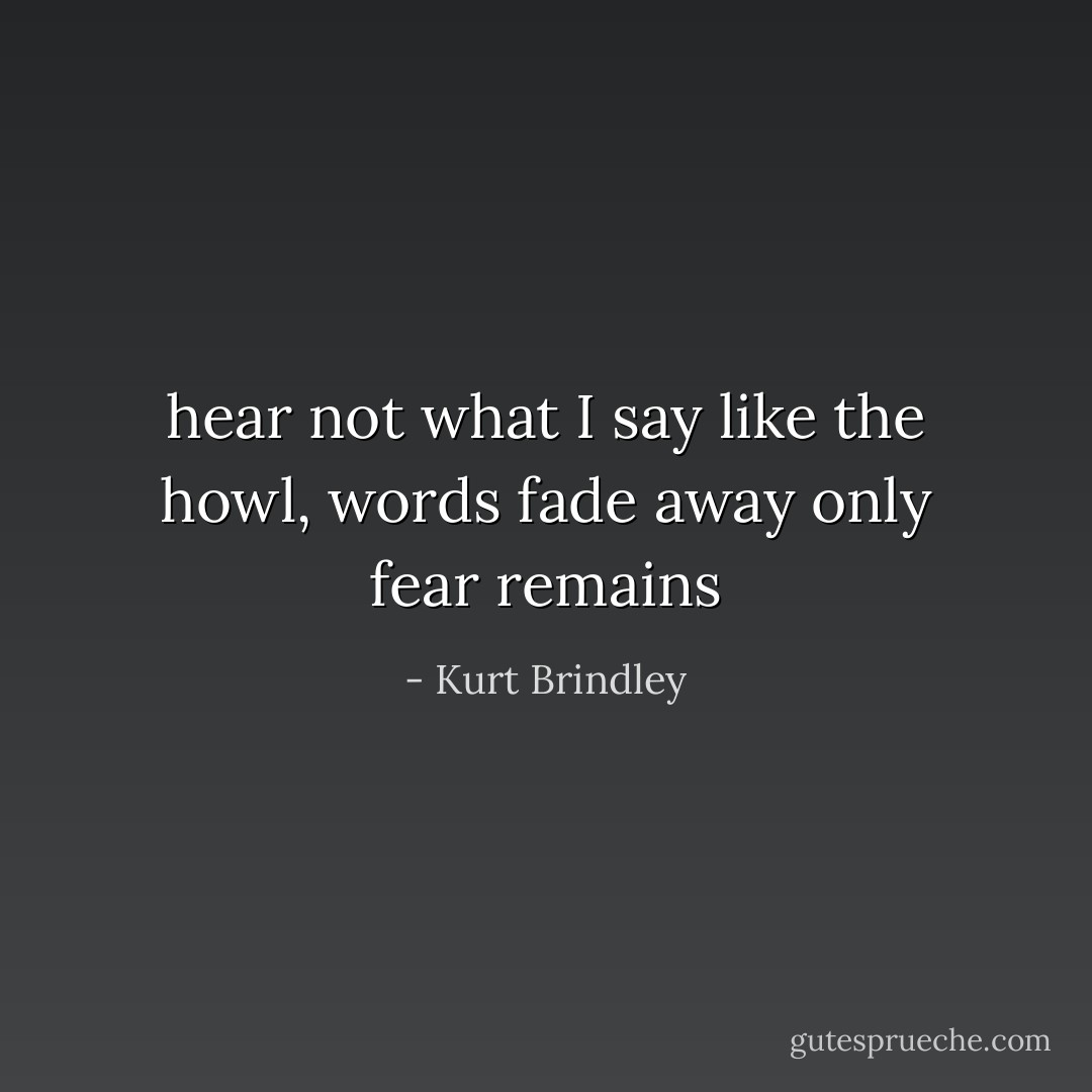 hear not what I say<br />like the howl, words fade away<br />only fear remains - Kurt Brindley
