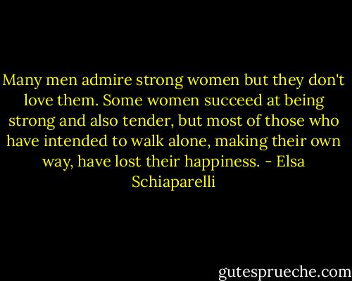 Many men admire strong women but they don't love them. Some women succeed at being strong and also tender, but most of those who have intended to walk alone, making their own way, have lost their happiness. - Elsa Schiaparelli