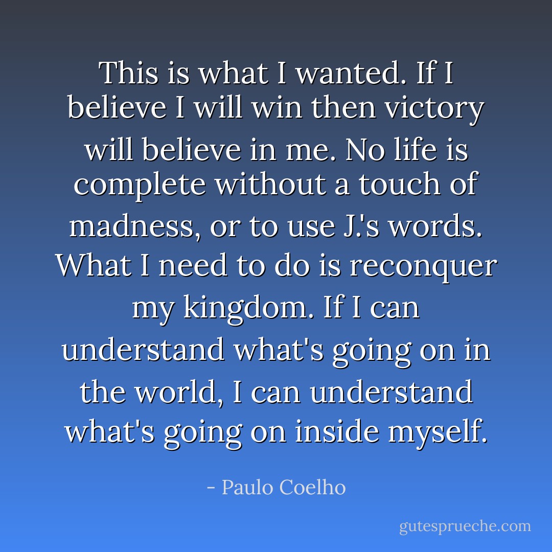 This is what I wanted. If I believe I will win then victory will believe in me. No life is complete without a touch of madness, or to use J.'s words. What I need to do is reconquer my kingdom. If I can understand what's going on in the world, I can understand what's going on inside myself. - Paulo Coelho