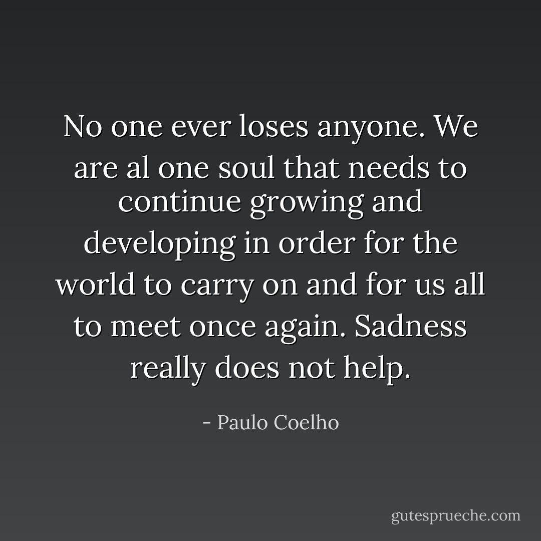 No one ever loses anyone. We are al one soul that needs to continue growing and developing in order for the world to carry on and for us all to meet once again. Sadness really does not help. - Paulo Coelho