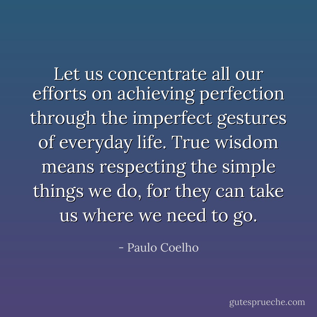 Let us concentrate all our efforts on achieving perfection through the imperfect gestures of everyday life. True wisdom means respecting the simple things we do, for they can take us where we need to go. - Paulo Coelho