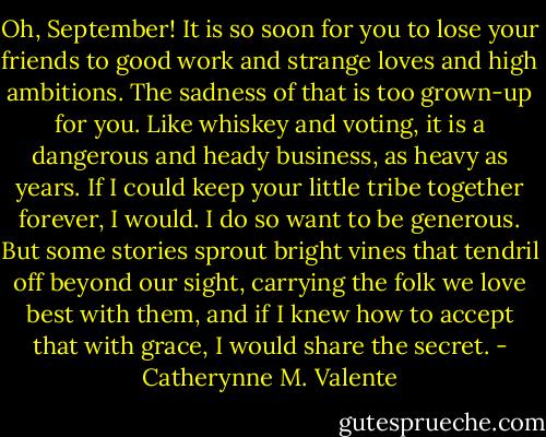 Oh, September! It is so soon for you to lose your friends to good work and strange loves and high ambitions. The sadness of that is too grown-up for you. Like whiskey and voting, it is a dangerous and heady business, as heavy as years. If I could keep your little tribe together forever, I would. I do so want to be generous. But some stories sprout bright vines that tendril off beyond our sight, carrying the folk we love best with them, and if I knew how to accept that with grace, I would share the secret. - Catherynne M. Valente