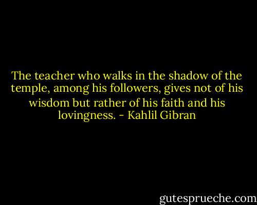 The teacher who walks in the shadow of the temple, among his followers, gives not of his wisdom but rather of his faith and his lovingness. - Kahlil Gibran
