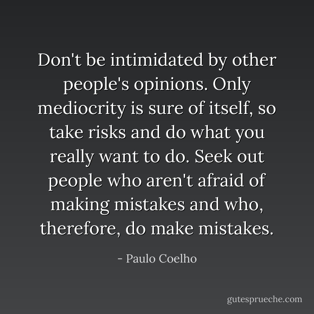 Don't be intimidated by other people's opinions. Only mediocrity is sure of itself, so take risks and do what you really want to do. Seek out people who aren't afraid of making mistakes and who, therefore, do make mistakes. - Paulo Coelho
