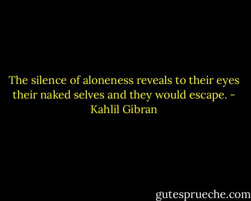 The silence of aloneness reveals to their eyes their naked selves and they would escape. - Kahlil Gibran
