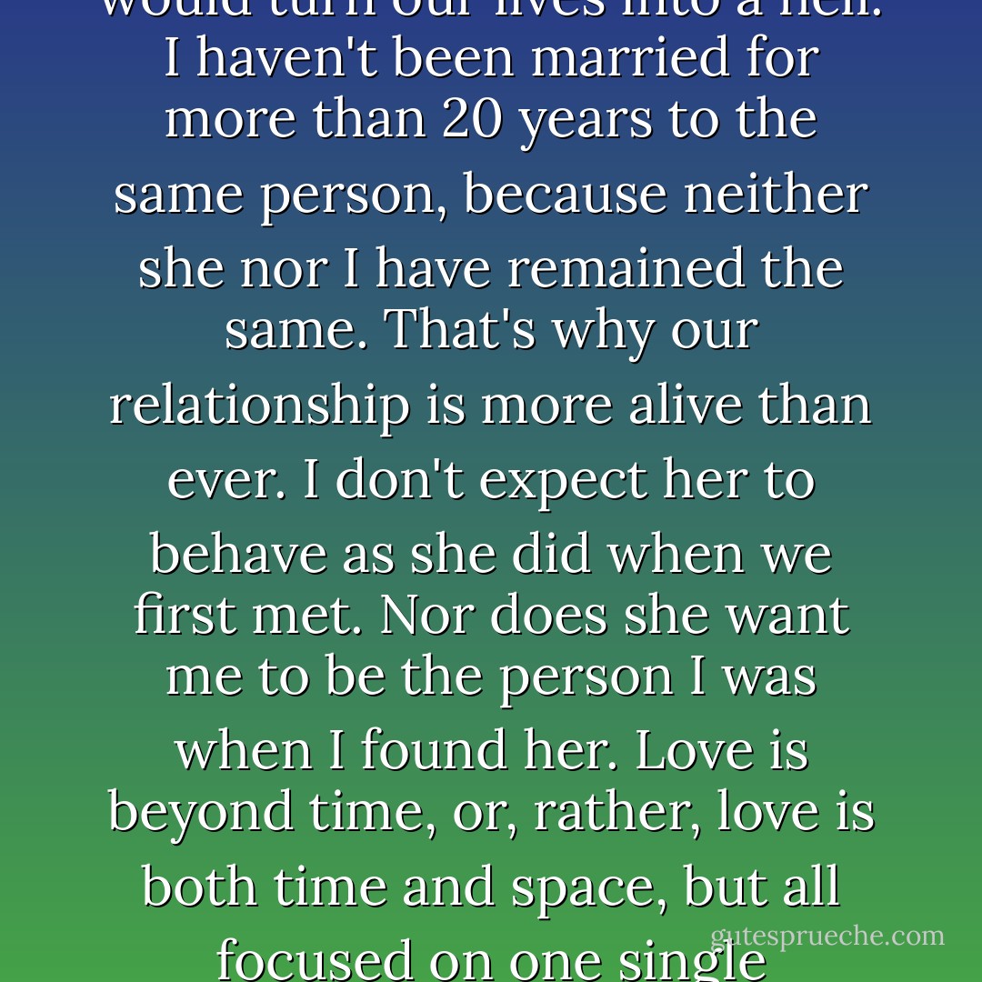 Is it possible to fix love and make it stand still in time? Well, we can try, but that would turn our lives into a hell. I haven't been married for more than 20 years to the same person, because neither she nor I have remained the same. That's why our relationship is more alive than ever. I don't expect her to behave as she did when we first met. Nor does she want me to be the person I was when I found her. Love is beyond time, or, rather, love is both time and space, but all focused on one single constantly evolving point -- the Aleph. - Paulo Coelho