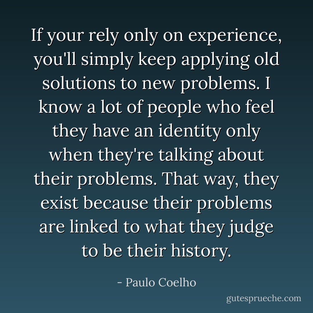 If your rely only on experience, you'll simply keep applying old solutions to new problems. I know a lot of people who feel they have an identity only when they're talking about their problems. That way, they exist because their problems are linked to what they judge to be their history. - Paulo Coelho