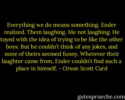 Everything we do means something, Ender realized. Them laughing. Me not laughing. He toyed with the idea of trying to be like the other boys. But he couldn’t think of any jokes, and none of theirs seemed funny. Wherever their laughter came from, Ender couldn’t find such a place in himself. - Orson Scott Card