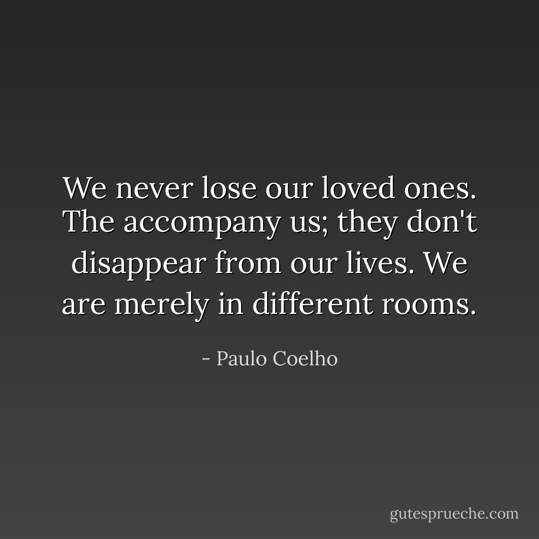 We never lose our loved ones. The accompany us; they don't disappear from our lives. We are merely in different rooms. - Paulo Coelho