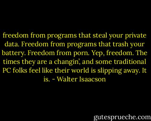freedom from programs that steal your private data. Freedom from programs that trash your battery. Freedom from porn. Yep, freedom. The times they are a changin’, and some traditional PC folks feel like their world is slipping away. It is. - Walter Isaacson