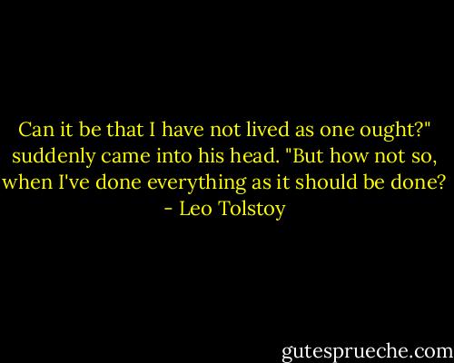 Can it be that I have not lived as one ought?" suddenly came into his head. "But how not so, when I've done everything as it should be done? - Leo Tolstoy