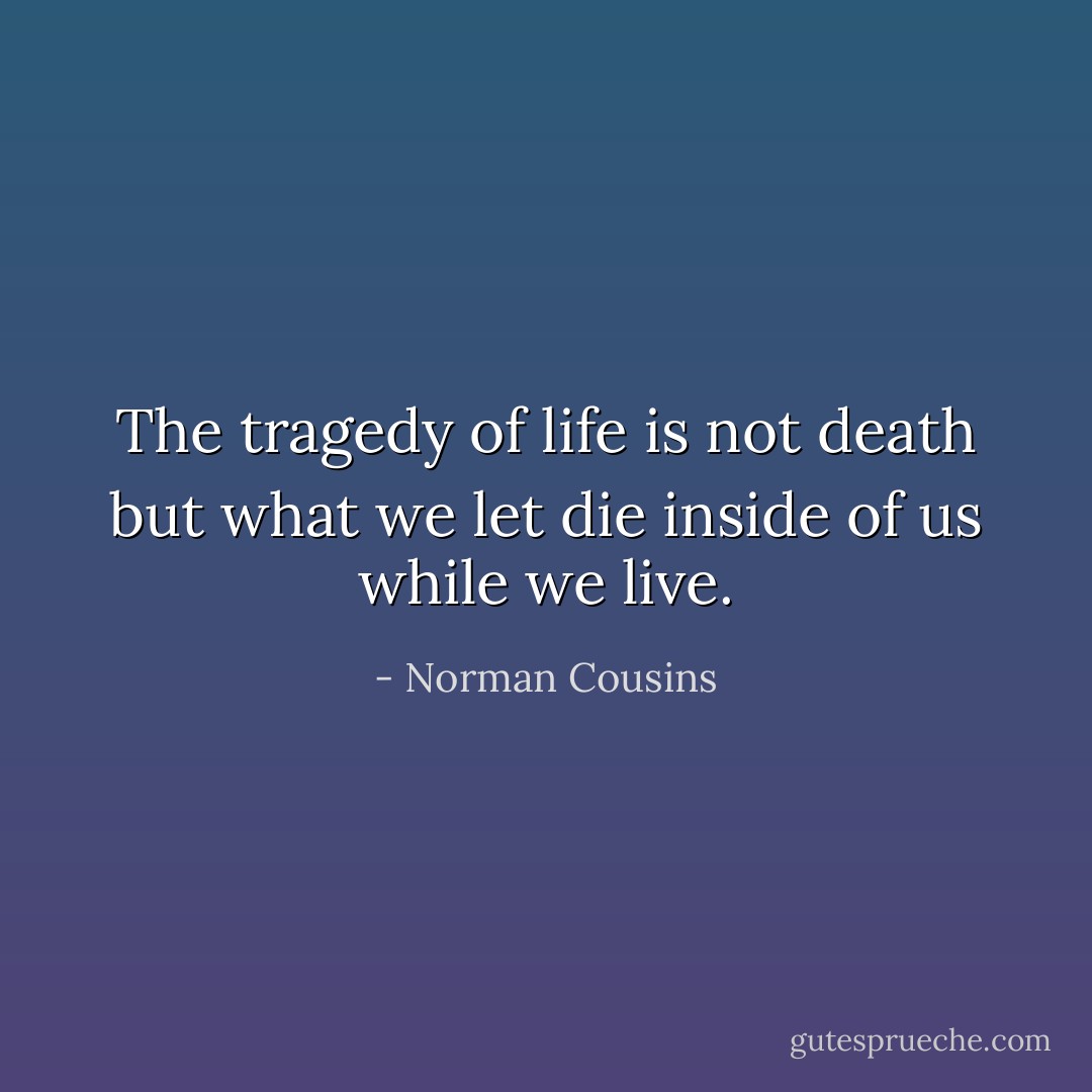 The tragedy of life is not death but what we let die inside of us while we live. - Norman Cousins