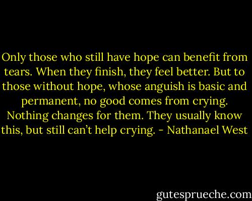 Only those who still have hope can benefit from tears. When they finish, they feel better. But to those without hope, whose anguish is basic and permanent, no good comes from crying. Nothing changes for them. They usually know this, but still can’t help crying. - Nathanael West