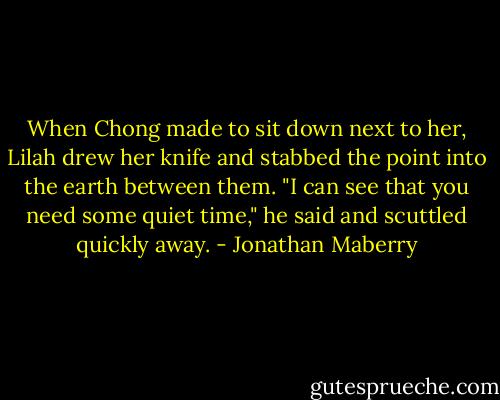 When Chong made to sit down next to her, Lilah drew her knife and stabbed the point into the earth between them.<br />"I can see that you need some quiet time," he said and scuttled quickly away. - Jonathan Maberry
