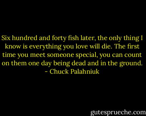 Six hundred and forty fish later, the only thing I know is everything you love will die. The first time you meet someone special, you can count on them one day being dead and in the ground. - Chuck Palahniuk