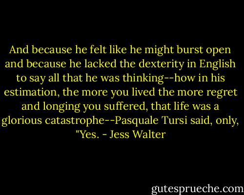 And because he felt like he might burst open and because he lacked the dexterity in English to say all that he was thinking--how in his estimation, the more you lived the more regret and longing you suffered, that life was a glorious catastrophe--Pasquale Tursi said, only, "Yes. - Jess Walter