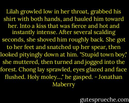 Lilah growled low in her throat, grabbed his shirt with both hands, and hauled him toward her. Into a kiss that was fierce and hot and instantly intense. After several scalding seconds, she shoved him roughly back.<br />She got to her feet and snatched up her spear, then looked pityingly down at him. "Stupid town boy," she muttered, then turned and jogged into the forest.<br />Chong lay sprawled, eyes glazed and face flushed.<br />Holy moley...," he gasped. - Jonathan Maberry