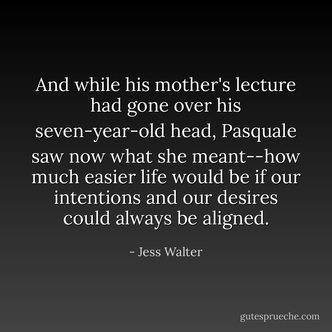 And while his mother's lecture had gone over his seven-year-old head, Pasquale saw now what she meant--how much easier life would be if our intentions and our desires could always be aligned. - Jess Walter