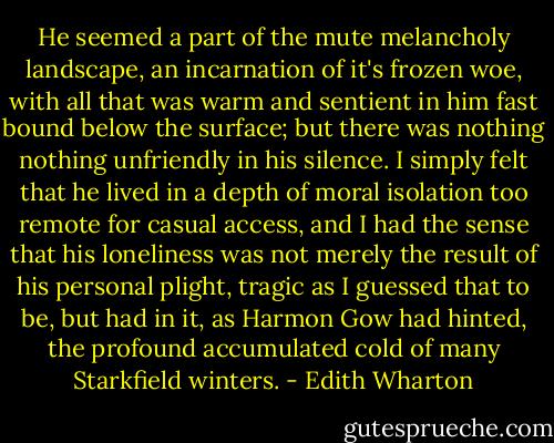 He seemed a part of the mute melancholy landscape, an incarnation of it's frozen woe, with all that was warm and sentient in him fast bound below the surface; but there was nothing nothing unfriendly in his silence. I simply felt that he lived in a depth of moral isolation too remote for casual access, and I had the sense that his loneliness was not merely the result of his personal plight, tragic as I guessed that to be, but had in it, as Harmon Gow had hinted, the profound accumulated cold of many Starkfield winters. - Edith Wharton