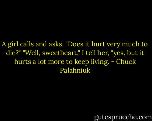 A girl calls and asks, "Does it hurt very much to die?"<br />"Well, sweetheart," I tell her, "yes, but it hurts a lot more to keep living. - Chuck Palahniuk