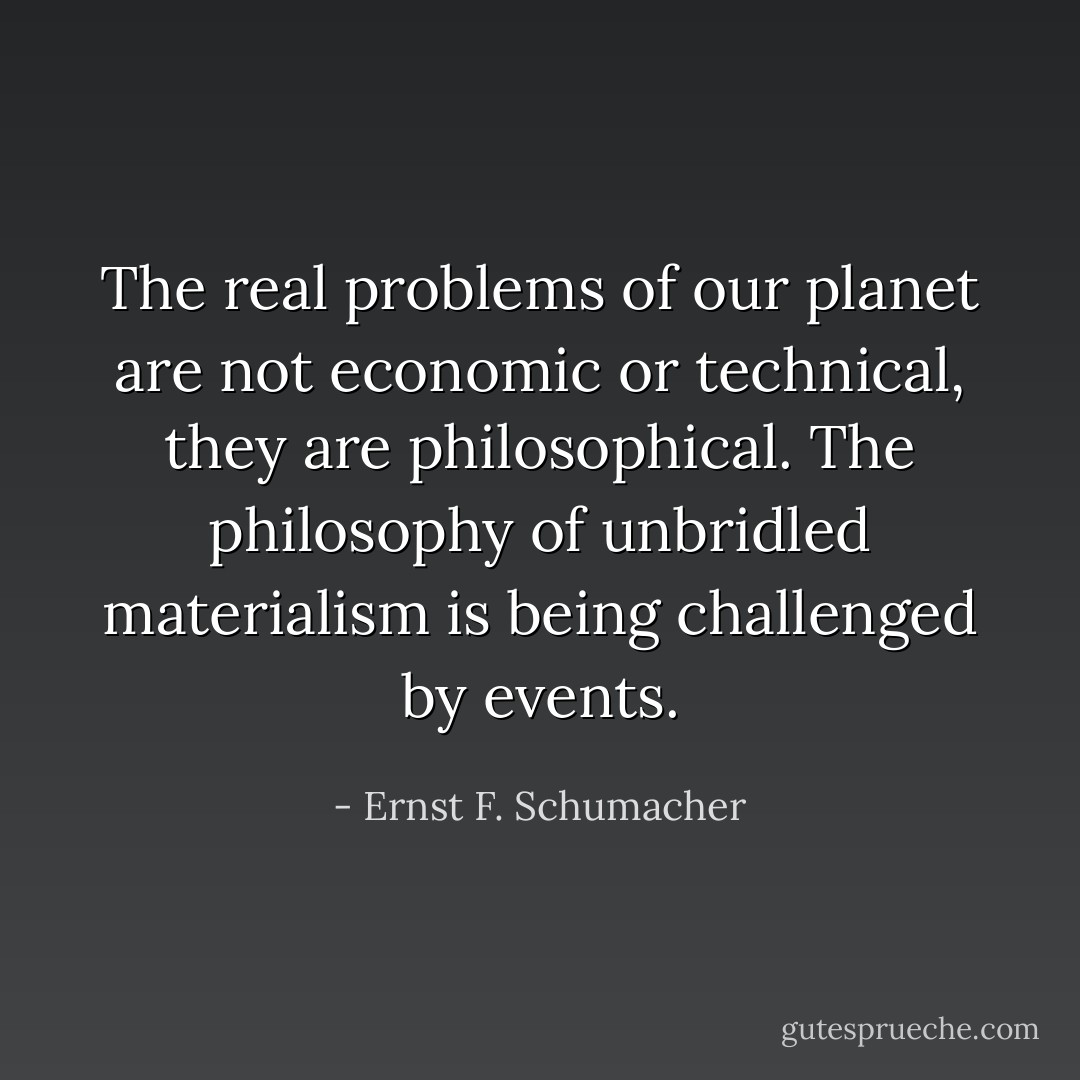 The real problems of our planet are not economic or technical, they are philosophical. The philosophy of unbridled materialism is being challenged by events. - Ernst F. Schumacher