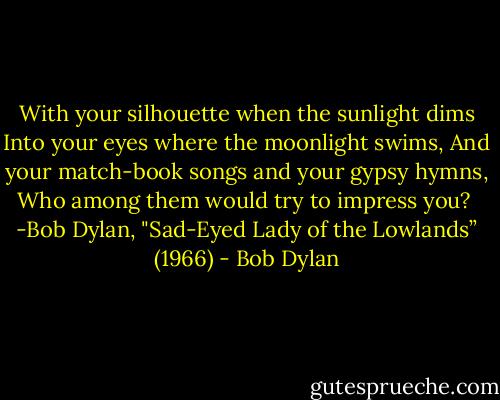 With your silhouette when the sunlight dims<br />Into your eyes where the moonlight swims,<br />And your match-book songs and your gypsy hymns,<br />Who among them would try to impress you?<br /><br />-Bob Dylan, "Sad-Eyed Lady of the Lowlands” (1966) - Bob Dylan