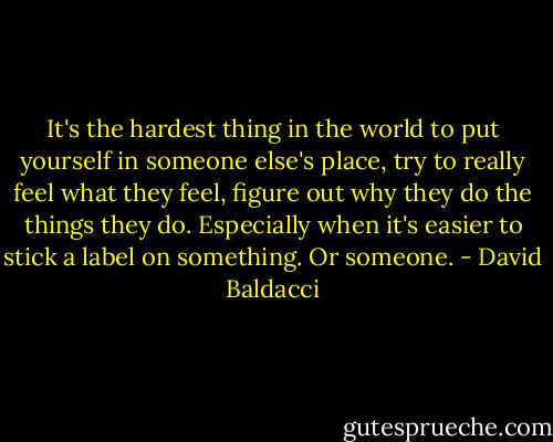 It's the hardest thing in the world to put yourself in someone else's place, try to really feel what they feel, figure out why they do the things they do. Especially when it's easier to stick a label on something. Or someone. - David Baldacci