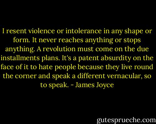 I resent violence or intolerance in any shape or form. It never reaches anything or stops anything. A revolution must come on the due installments plans. It's a patent absurdity on the face of it to hate people because they live round the corner and speak a different vernacular, so to speak. - James Joyce