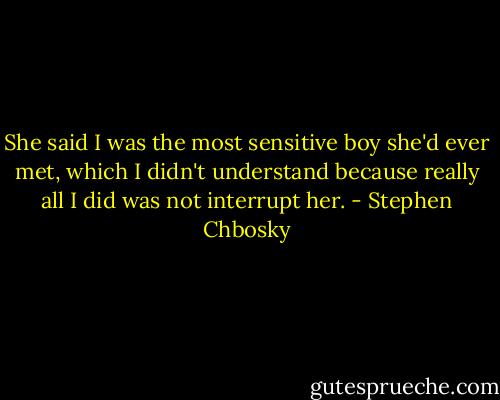 She said I was the most sensitive boy she'd ever met, which<br />I didn't understand because really all I did was not interrupt her. - Stephen Chbosky