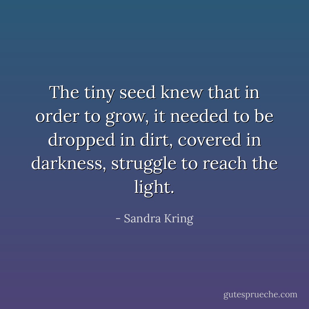 The tiny seed knew that in order to grow, it needed to be dropped in dirt, covered in darkness, struggle to reach the light. - Sandra Kring