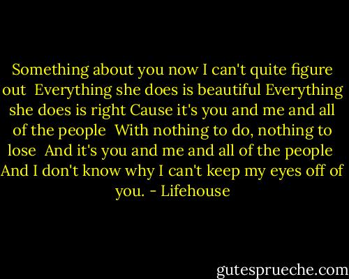 Something about you now I can't quite figure out <br />Everything she does is beautiful Everything she does is right<br />Cause it's you and me and all of the people <br />With nothing to do, nothing to lose <br />And it's you and me and all of the people <br />And I don't know why I can't keep my eyes off of you. - Lifehouse