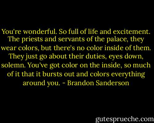 You're wonderful. So full of life and excitement. The priests and servants of the palace, they wear colors, but there's no color inside of them. They just go about their duties, eyes down, solemn. You've got color on the inside, so much of it that it bursts out and colors everything around you. - Brandon Sanderson
