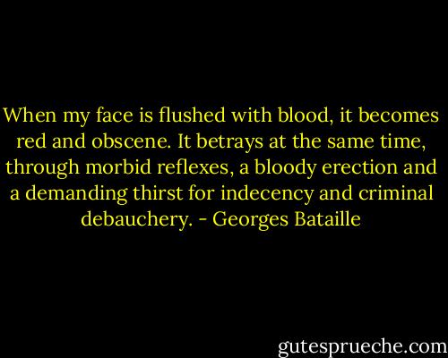 When my face is flushed with blood, it becomes red and obscene. It betrays at the same time, through morbid reflexes, a bloody erection and a demanding thirst for indecency and criminal debauchery. - Georges Bataille