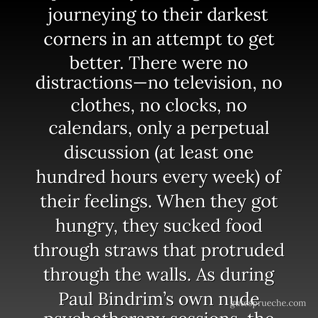 This was truly to be a radical milestone: the world’s first-ever marathon nude psychotherapy session for criminal psychopaths. Elliott’s raw, naked, LSD-fueled sessions lasted for epic eleven day stretches. The psychopaths spent every waking moment journeying to their darkest corners in an attempt to get better. There were no distractions—no television, no clothes, no clocks, no calendars, only a perpetual discussion (at least one hundred hours every week) of their feelings. When they got hungry, they sucked food through straws that protruded through the walls. As during Paul Bindrim’s own nude psychotherapy sessions, the patients were encouraged to go to their rawest emotional places by screaming and clawing at the walls and confessing fantasies of forbidden sexual longing for one another... - Jon Ronson