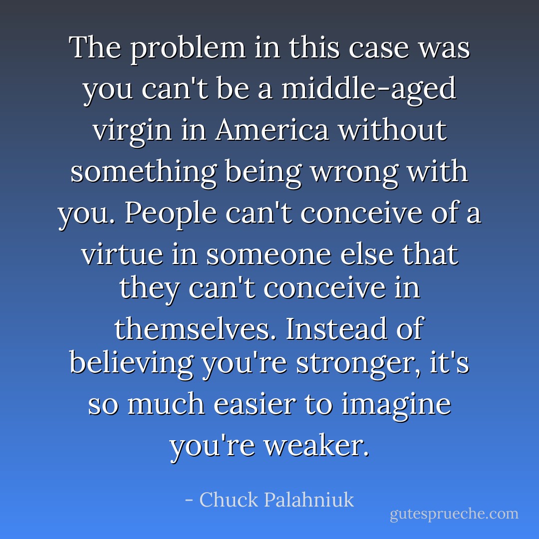 The problem in this case was you can't be a middle-aged virgin in America without something being wrong with you. People can't conceive of a virtue in someone else that they can't conceive in themselves. Instead of believing you're stronger, it's so much easier to imagine you're weaker. - Chuck Palahniuk