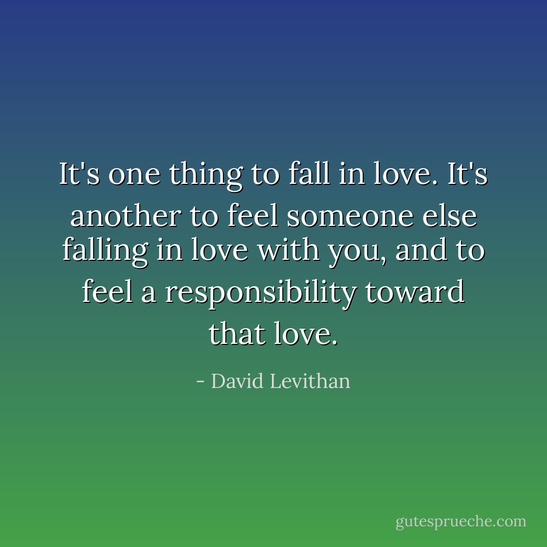 It's one thing to fall in love. It's another to feel someone else falling in love with you, and to feel a responsibility toward that love. - David Levithan