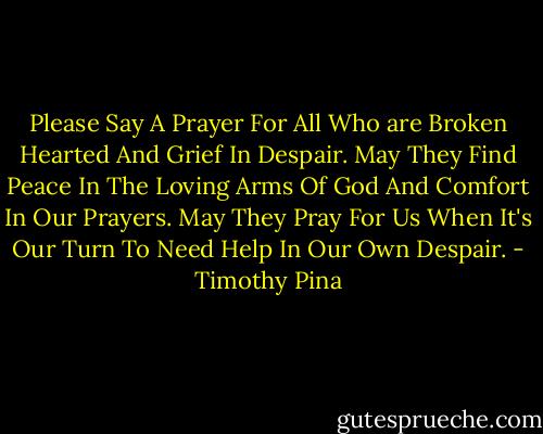 Please Say A Prayer For All Who are Broken Hearted And Grief In Despair. May They Find Peace In The Loving Arms Of God And Comfort In Our Prayers. May They Pray For Us When It's Our Turn To Need Help In Our Own Despair. - Timothy Pina