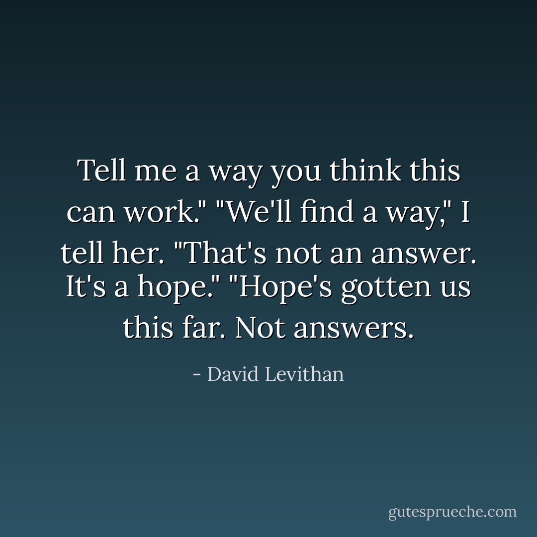 Tell me a way you think this can work."<br />"We'll find a way," I tell her.<br />"That's not an answer. It's a hope."<br />"Hope's gotten us this far. Not answers. - David Levithan