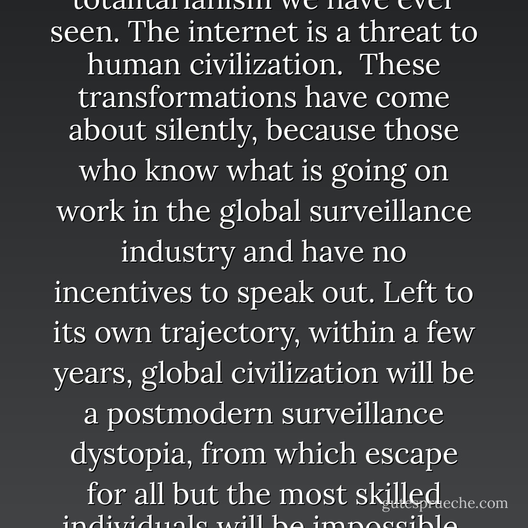 The world is not sliding, but galloping into a new transnational dystopia. This development has not been properly recognized outside of national security circles. It has been hidden by secrecy, complexity and scale. The internet, our greatest tool of emancipation, has been transformed into the most dangerous facilitator of totalitarianism we have ever seen. The internet is a threat to human civilization.<br /><br />These transformations have come about silently, because those who know what is going on work in the global surveillance industry and have no incentives to speak out. Left to its own trajectory, within a few years, global civilization will be a postmodern surveillance dystopia, from which escape for all but the most skilled individuals will be impossible. In fact, we may already be there.<br /><br />While many writers have considered what the internet means for global civilization, they are wrong. They are wrong because they do not have the sense of perspective that direct experience brings. They are wrong because they have never met the enemy. - Julian Assange