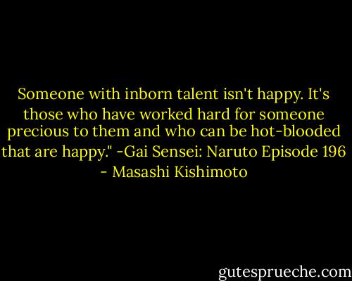 Someone with inborn talent isn't happy. It's those who have worked hard for someone precious to them and who can be hot-blooded that are happy."<br />-Gai Sensei: Naruto Episode 196 - Masashi Kishimoto
